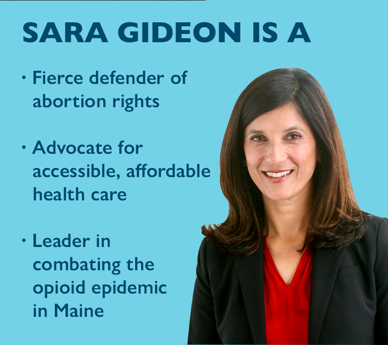 Sara Gideon is a:
-Fierce defender of abortion rights
-Advocate for accessible, affordable health care
-Leader in combating the opioid epidemic in Maine