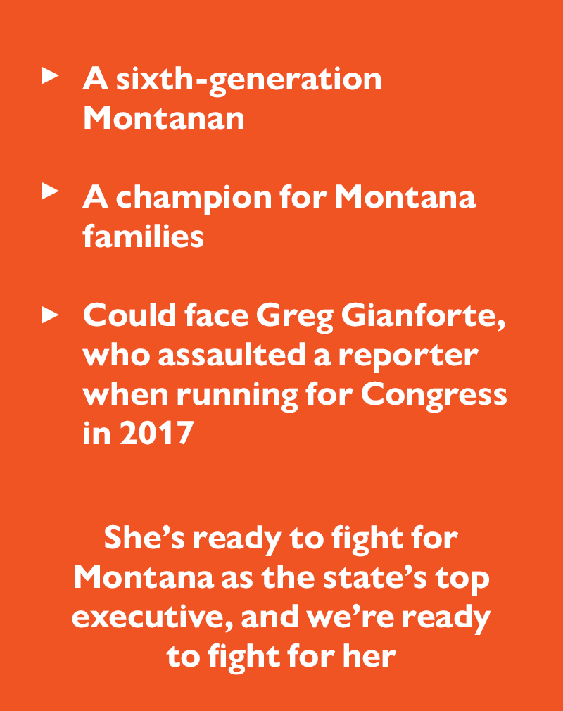 - A sixth-generation Montanan
- A champion for Montana families
- Could face Greg Gianforte, who assaulted a reporter when running for Congress in 2017

She's ready to fight for Montana as the state's top executive, and we're ready to fight for her.