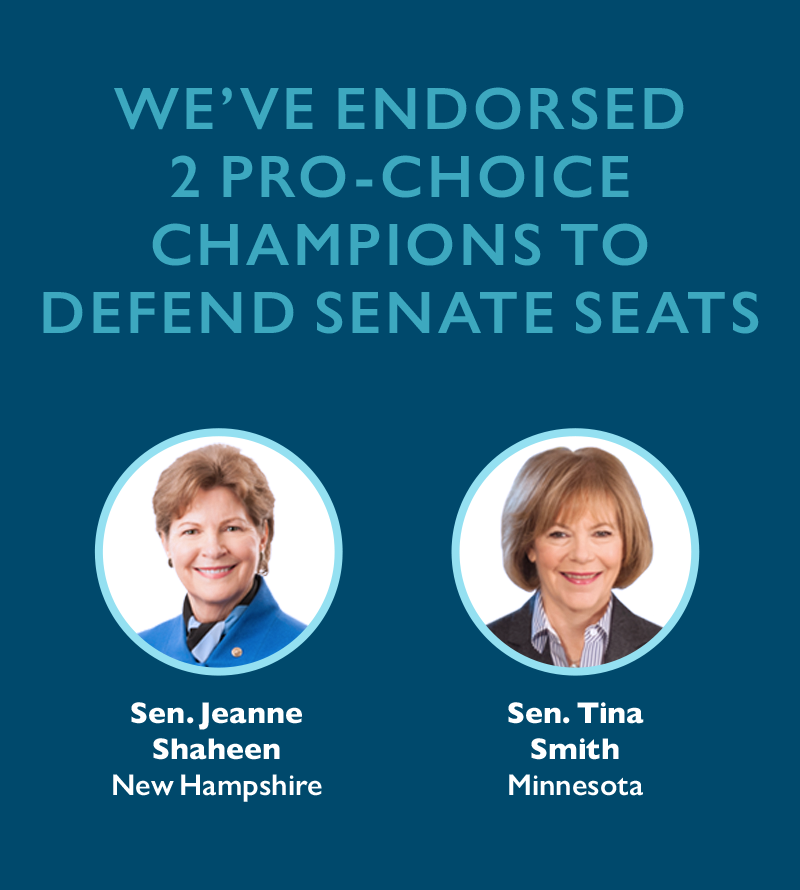We've endorsed two pro-choice champions to defend Senate seats: 
Sen. Tina Smith (Minnesota)
Sen. Jeanne Shaheen (New Hampshire)