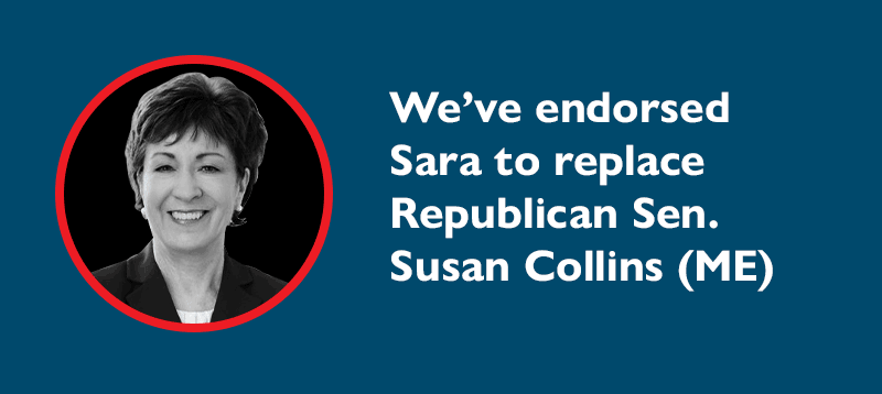 We've endorsed Sara to replace Republican Sen. Susan Collins (ME).