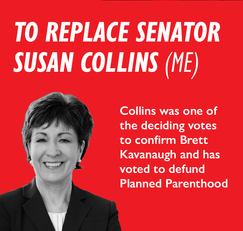 To replace Senator Susan Collins (ME). Collins was one of the deciding votes to confirm Brett Kavanaugh and has voted to defund Planned Parenthood.
