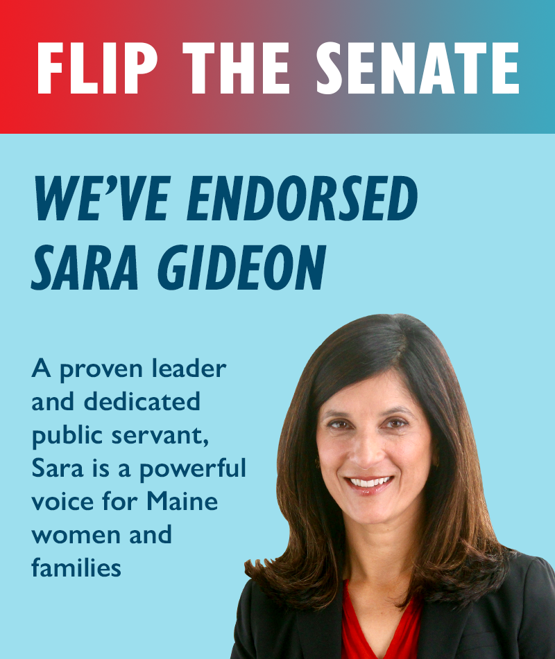 Flip the Senate. We've endorsed Sara Gideon. A proven leader and dedicated public servant, Sara is a powerful voice for Maine women and families.