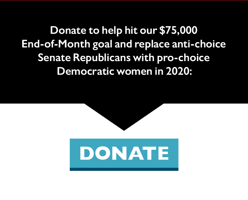 Donate to help hit our $75,000 End-of-Month goal and replace anti-choice Senate Republicans with pro-choice Democratic women in 2020.