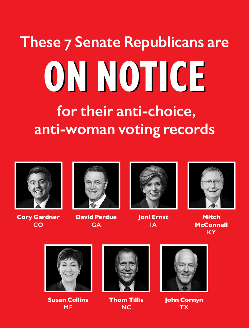 These seven Senate Republicans are ON NOTICE for their anti-choice, anti-woman voting records:
Cory Gardner (CO)
David Perdue (GA)
Joni Ernst (IA)
Mitch McConnell (KY)
Susan Collins (ME)
Thom Tillis (NC)
John Cornyn (TX)
