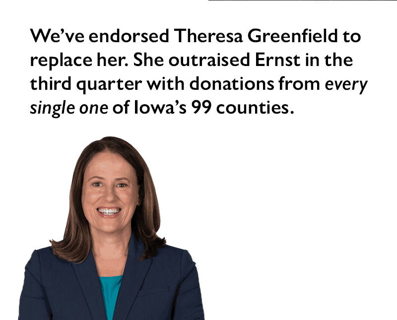 We've endorsed Theresa Greenfield to replace her. She outraised Ernst in the third quarter with donations from every single one of Iowa's 99 counties.