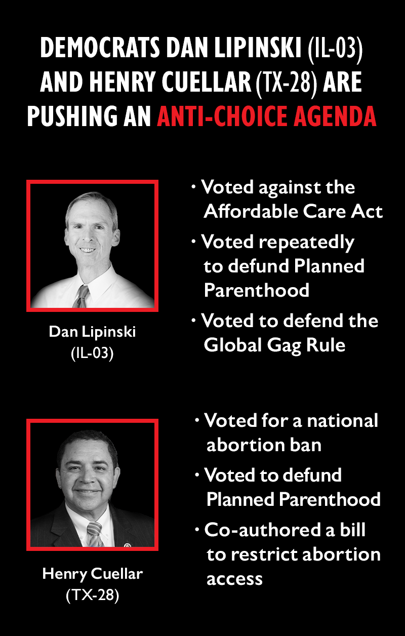 Democrats Dan Lipinski (IL-03) and Henry Cuellar (TX-28) are pushing an anti-choice agenda. 
Lipinksi:

Voted against the Affordable Care Act
Voted repeatedly to defund Planned Parenthood
Voted to defend the Global Gag Rule

Cuellar:

Voted for a national abortion ban
Voted to defund Planned Parenthood
Co-authored a bill to restrict abortion access