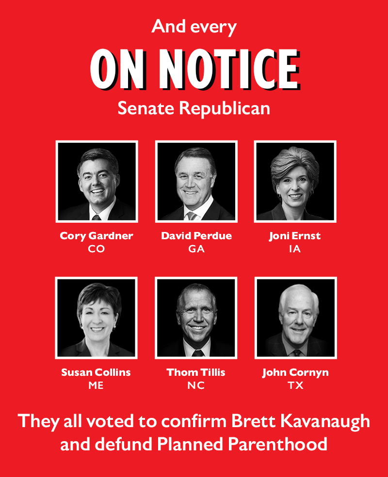 And every On Notice Senate Republican Cory Gardner (R-CO)
David Perdue (R-GA)
Joni Ernst (R-IA)
Susan Collins (R-ME)
Thom Tillis (R-NC)
John Cornyn (R-TX) 
They all voted to confirm Brett Kavanaugh and defund Planned Parenthood 