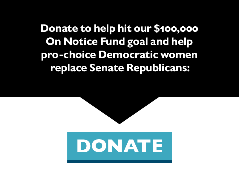 Donate to help hit our $100,000 On Notice Fund goal and help pro-choice Democratic women replace Senate Republicans: