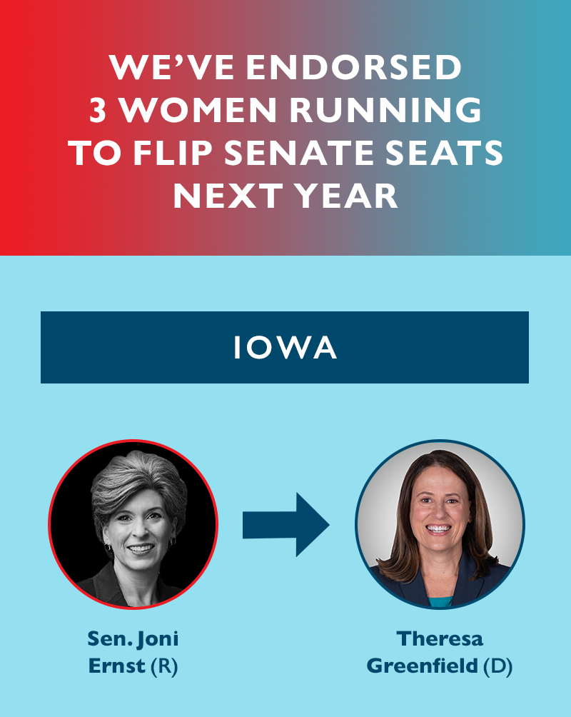 We've endorsed three women running to flip Senate seats next year. 
IOWA
Sen. Joni Ernst (R) --- Theresa Greenfield (D)