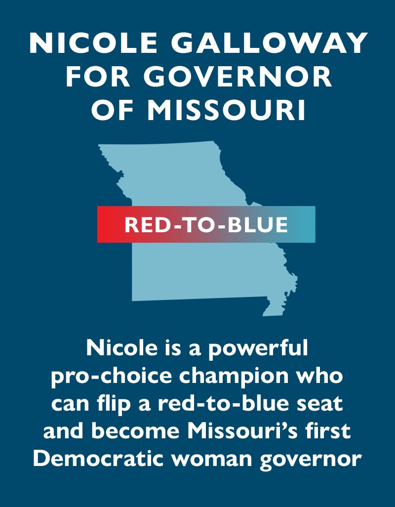 Nicole Galloway for governor of Missouri. Nicole is a powerful pro-choice champion who can flip a red-to-blue seat and become Missouri's first Democratic woman governor.