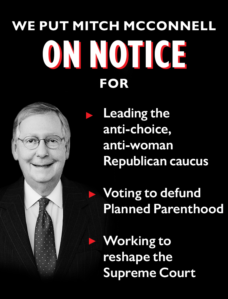 We put Mitch McConnell ON NOTICE for:
>> Leading the anti-choice, anti-woman Republican caucus
>> Voting to defund Planned Parenthood
>> Working to reshape the Supreme Court