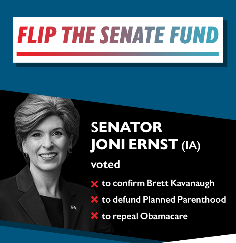 Flip the Senate Fund
Senator Joni Ernst (IA) voted:
-to confirm Brett Kavanaugh
-to defund Planned Parenthood
-to repeal Obamacare