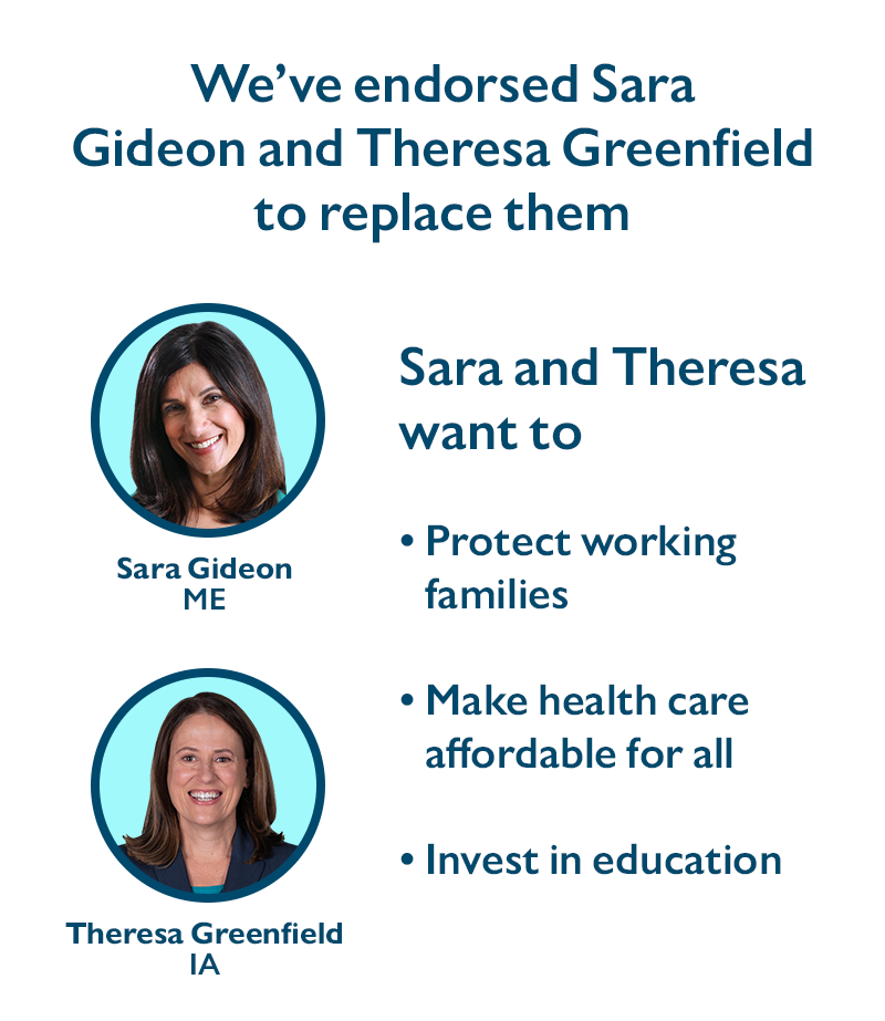 We've endorsed Sara Gideon (ME) and Theresa Greenfield (IA) to replace them.
Sara and Theresa want to
-Protect working families
-Make health care affordable for all
-Invest in education