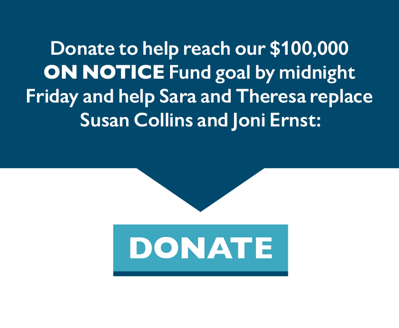 Donate to help reach our $100,000 ON NOTICE Fund goal by midnight Friday and help Sara and Theresa replace Susan Collins and Joni Ernst: