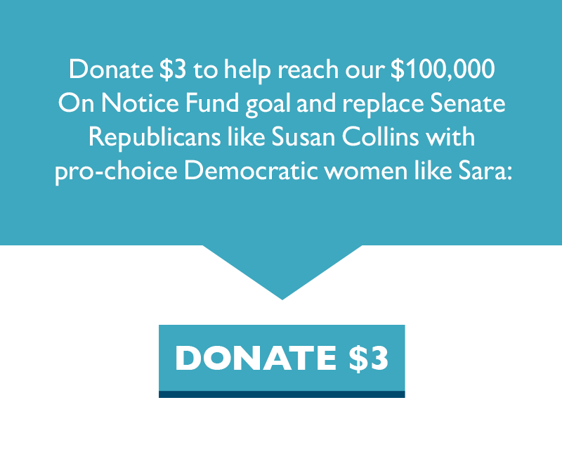 Donate $3 to help reach our $100,000 On Notice Fund goal and replace Senate Republicans like Susan Collins with pro-choice Democratic women like Sara:
