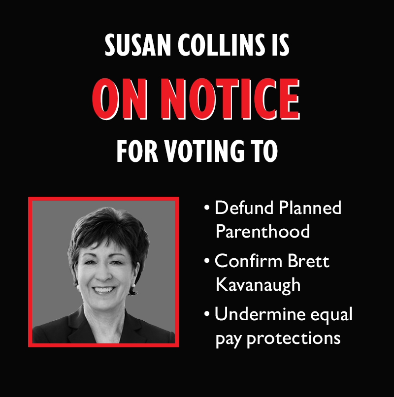 Susan Collins is ON NOTICE for voting to
Defund Planned Parenthood
Confirm Brett Kavanaugh
Undermine equal pay protections