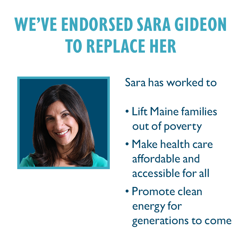 We've endorsed Sara Gideon to replace her.
Sara has worked to
Lift Maine families out of poverty
Make health care affordable and accessible for all
Promote clean energy for generations to come