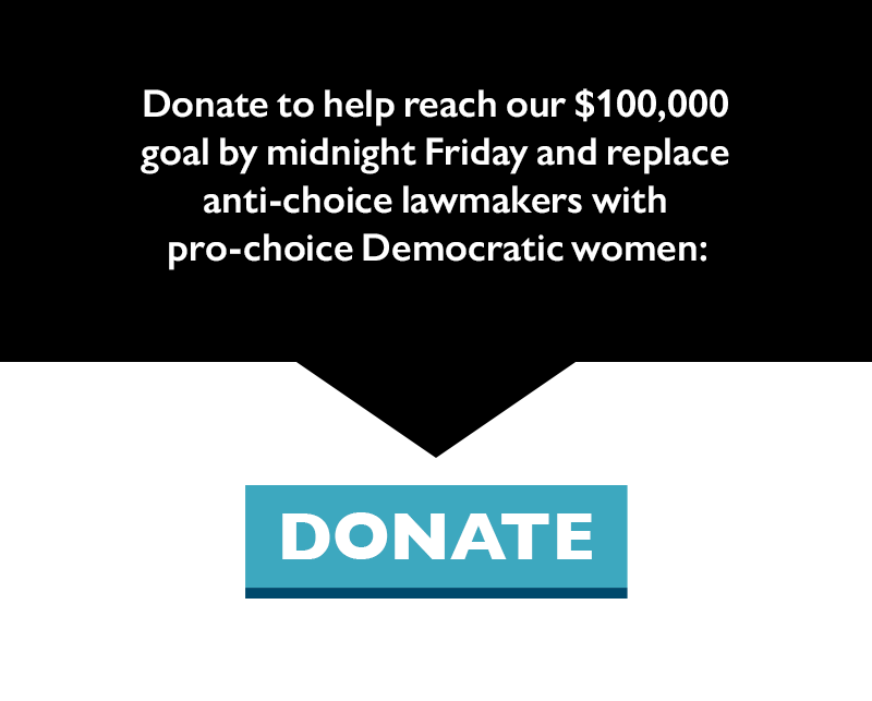 Donate to help reach our $100,000 goal by midnight Friday and replace anti-choice lawmakers with pro-choice Democratic women: