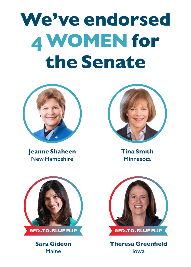 We've endorsed four women for the Senate:
Sen. Tina Smith (MN) and Sen. Jeanne Shaheen (NH)
Sara Gideon (ME) and Theresa Greenfield (IA)