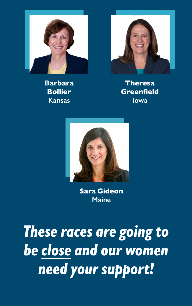 Barbara Bollier (KS)
Theresa Greenfield (IA)
Sara Gideon (ME)
These races are going to be close and our women need your support!