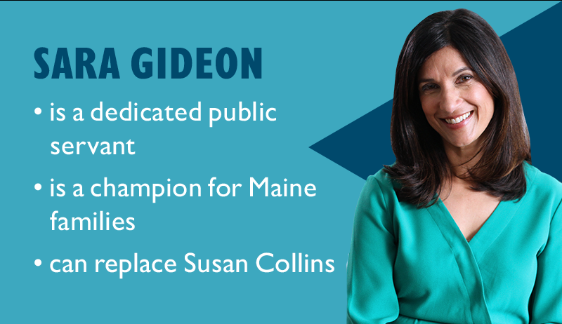 Sara Gideon:
	is a dedicated public servant
	is a champion for Maine families
	can replace Susan Collins