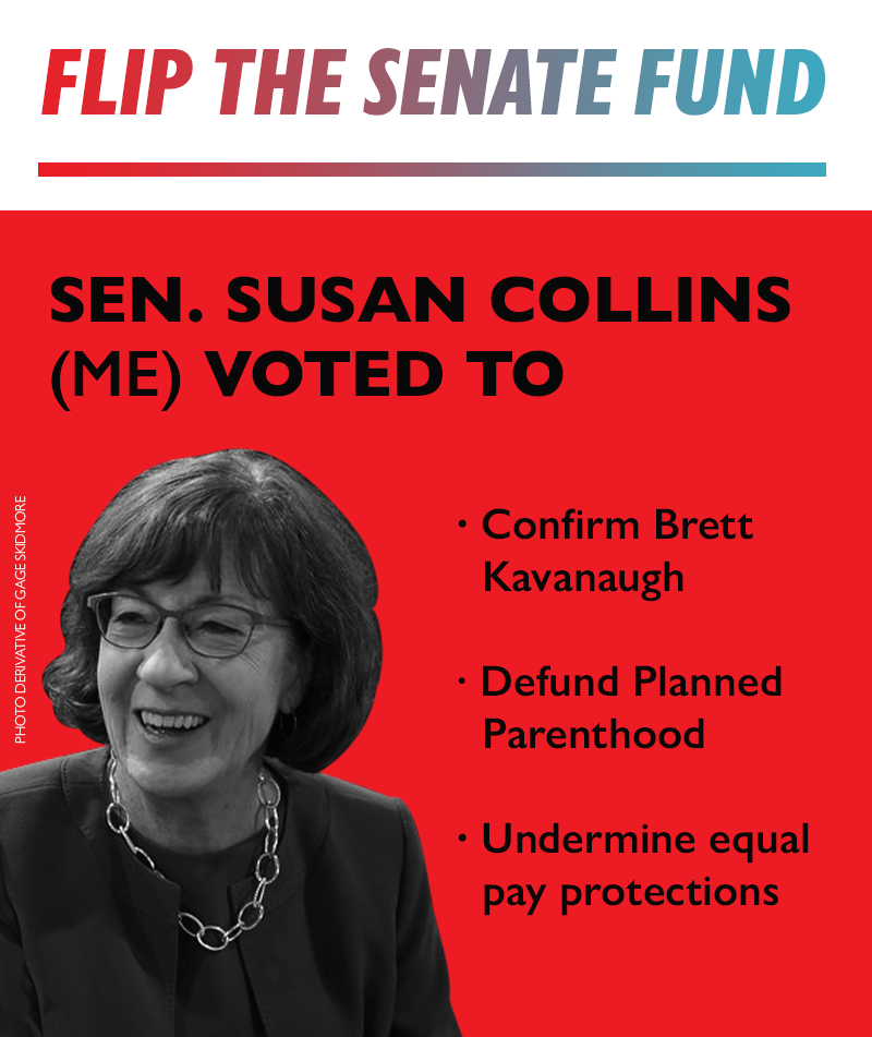 FLIP THE SENATE FUND 
Sen. Susan Collins (ME) voted to:
-Confirm Brett Kavanaugh
-Defund Planned Parenthood
-Undermine equal pay protections