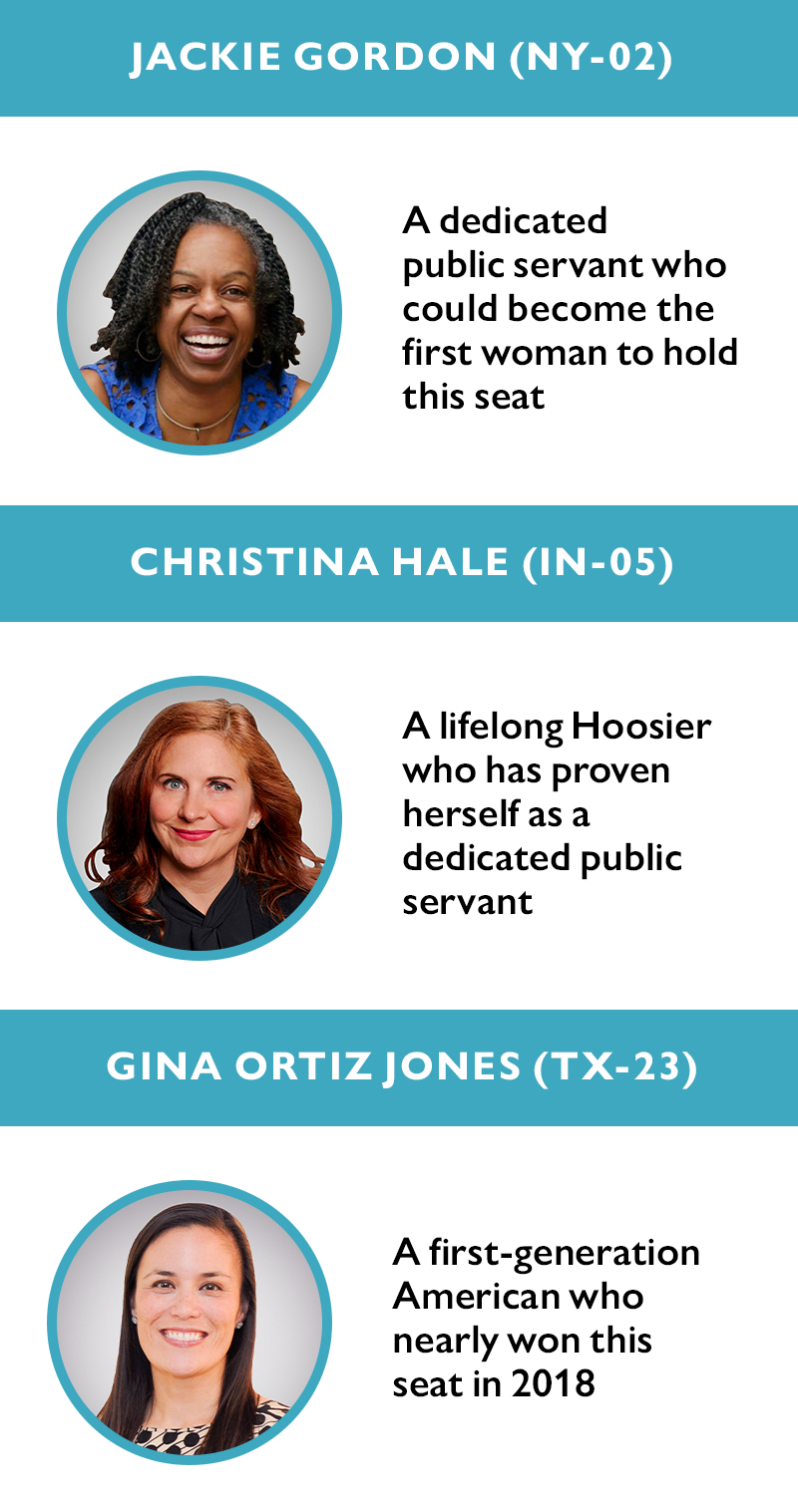 Jackie Gordon (NY-02)
A dedicated public servant who could become the first woman to hold this seat

Christina Hale (IN-05) 
A lifelong Hoosier who has proven herself as a dedicated public servant

Gina Ortiz Jones (TX-23) 
A first-generation American who nearly won this seat in 2018