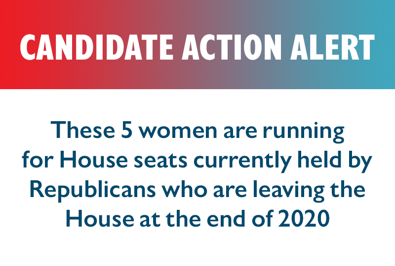 CANDIDATE ACTION ALERT

These five women are running for House seats currently held by Republicans who are leaving the House at the end of 2020.