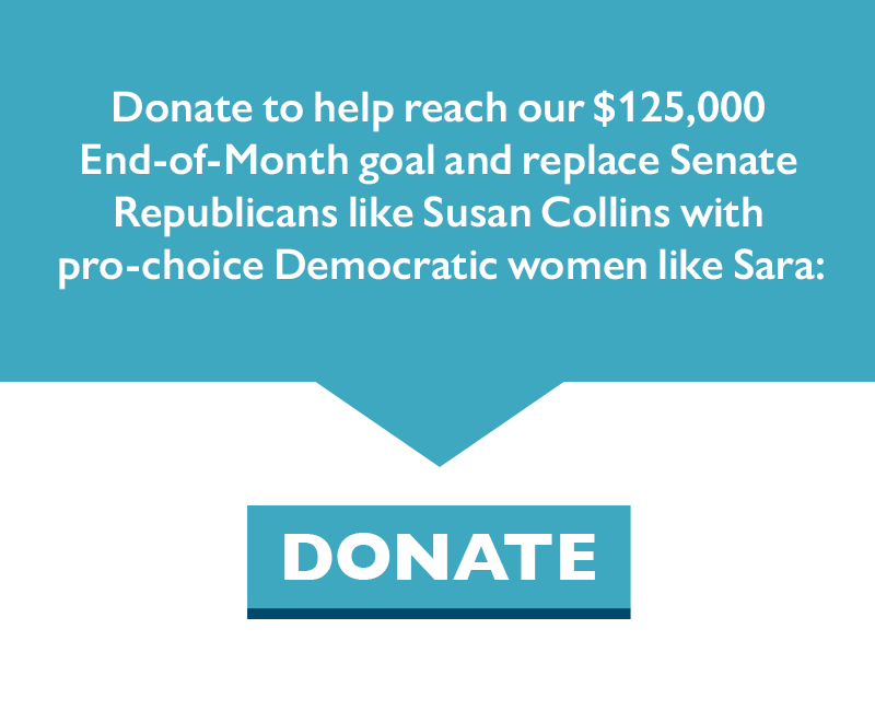 Donate to help reach our $125,000 goal and replace Senate Republicans like Susan Collins with pro-choice Democratic women like Sara.
