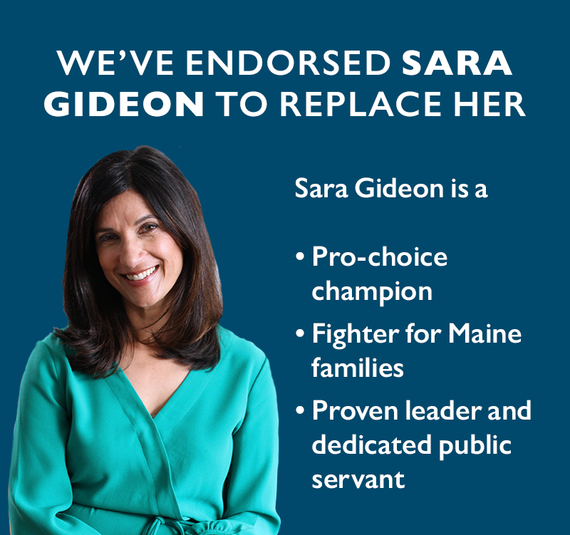 We've endorsed Sara Gideon to replace her. Sara Gideon is a pro-choice champion, fighter for Maine families, proven leader and dedicated public servant.