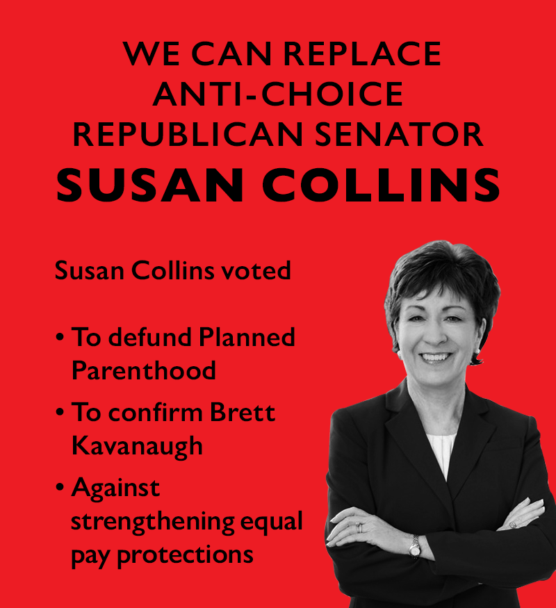 We can replace anti-choice Republican Senator
Susan Collins. Susan Collins voted to defund Planned Parenthood, to confirm Brett Kavanaugh, and against strengthening equal pay protections.