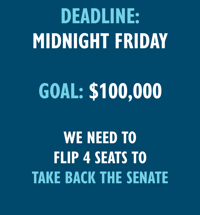 Deadline: Midnight Friday
Goal: $100,000
We need to flip four seats to take back the Senate!