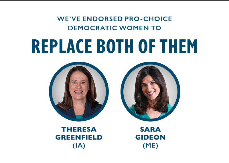 We've endorsed pro-choice Democratic women to replace both of them: Theresa Greenfield in Iowa and Sara Gideon in Maine.