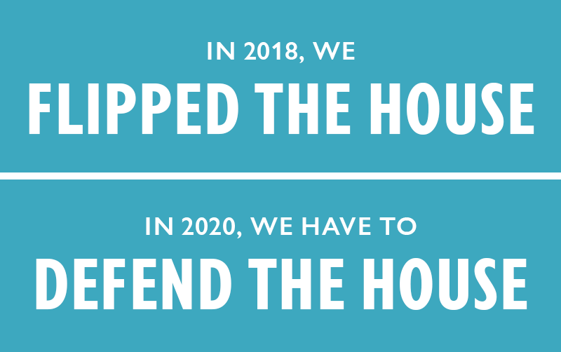 In 2018, we FLIPPED THE HOUSE. In 2020, we have to DEFEND THE HOUSE.