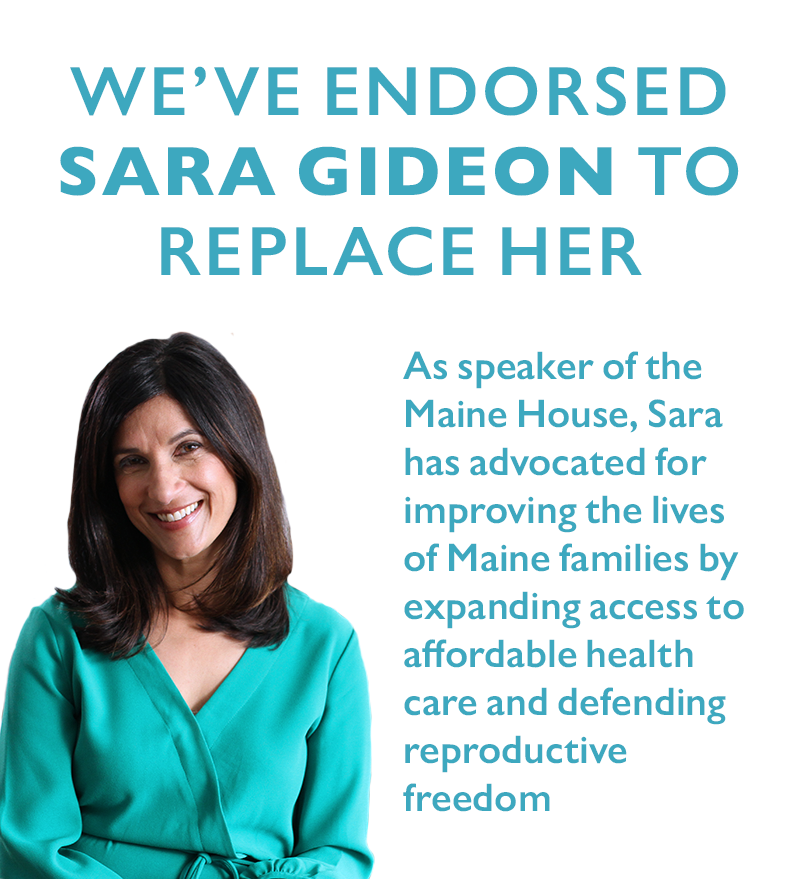 We've endorsed Sara Gideon to replace her. 
As speaker of the Maine House, Sara has advocated for improving the lives of Maine families by expanding access to affordable health care and defending reproductive freedom