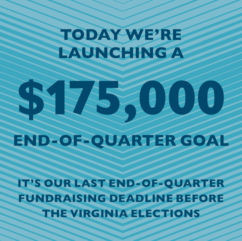 Today we're launching a $175,000 End-of-Quarter goal.
It's our last End-of-Quarter fundraising deadline before the Virginia elections.