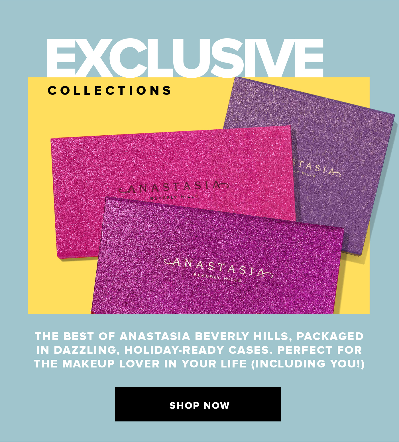 EXCLUSIVE COLLECTIONS THE BEST OF ANASTASIA BEVERLY HILLS, PACKAGED IN DAZZLING, HOLIDAY-READY CASES. PERFECT FOR  THE MAKEUP LOVER IN YOUR LIFE (INCLUDING YOU!) SHOP NOW