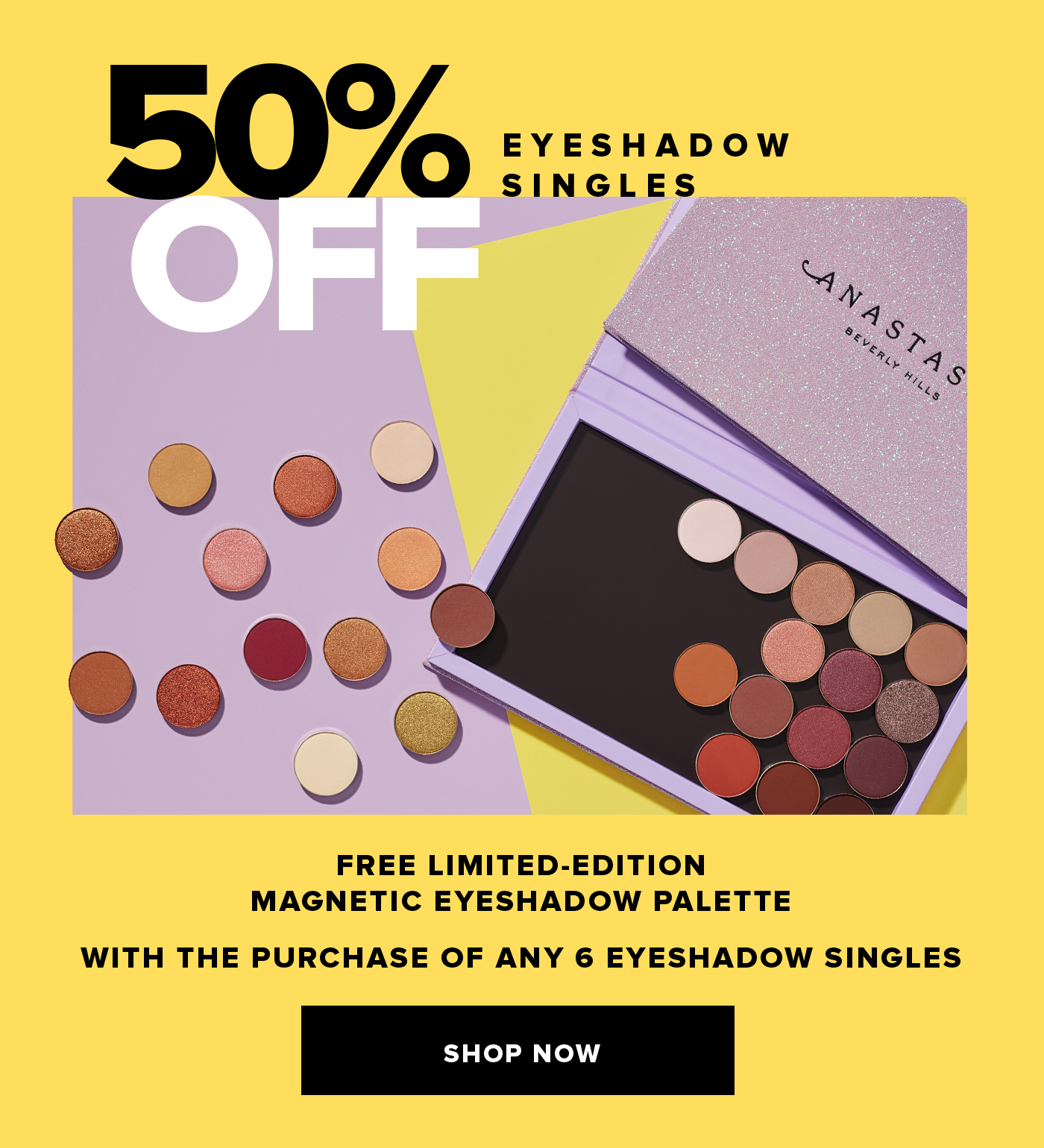 50% OFF EYESHADOW SINGLES FREE LIMITED-EDITION MAGNETIC EYESHADOW PALETTE WITH THE PURCHASE OF ANY 6 EYESHADOW SINGLES. SHOP NOW