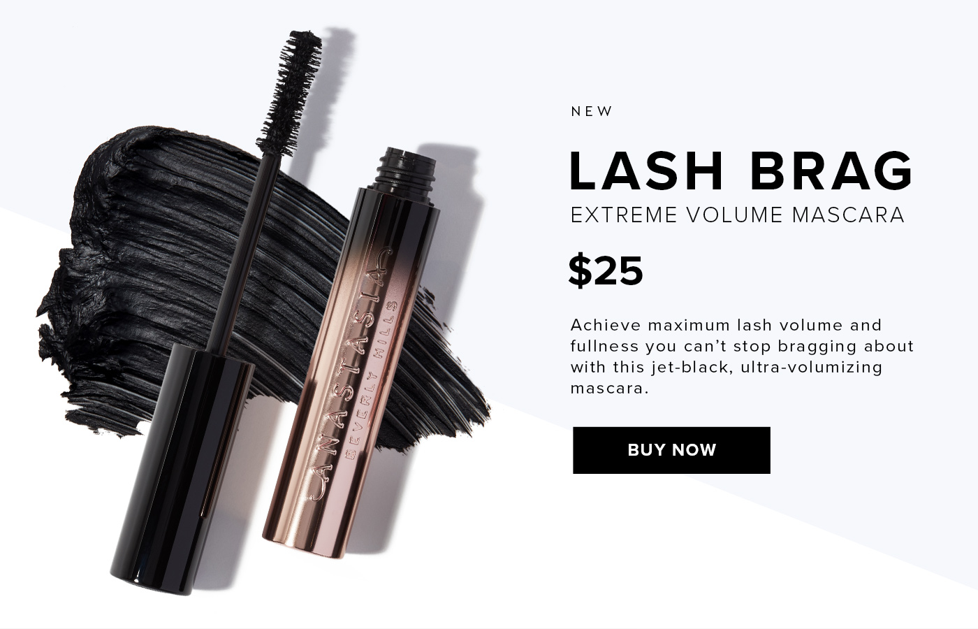 NEW LASH BRAG EXTREME VOLUME MASCARA. $25. Achieve maximum lash volume and fullness you can''t stop bragging about with this jet-black, ultra-volumizing mascara. BUY NOW.