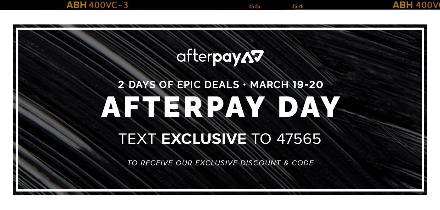 2 DAYS OF EPIC DEALS. MARCH 19-20. AFTERPAY DAY. TEXT EXCLUSIVE TO 47565 TO RECEIVE OUR EXCLUSIVE DISCOUNT & CODE