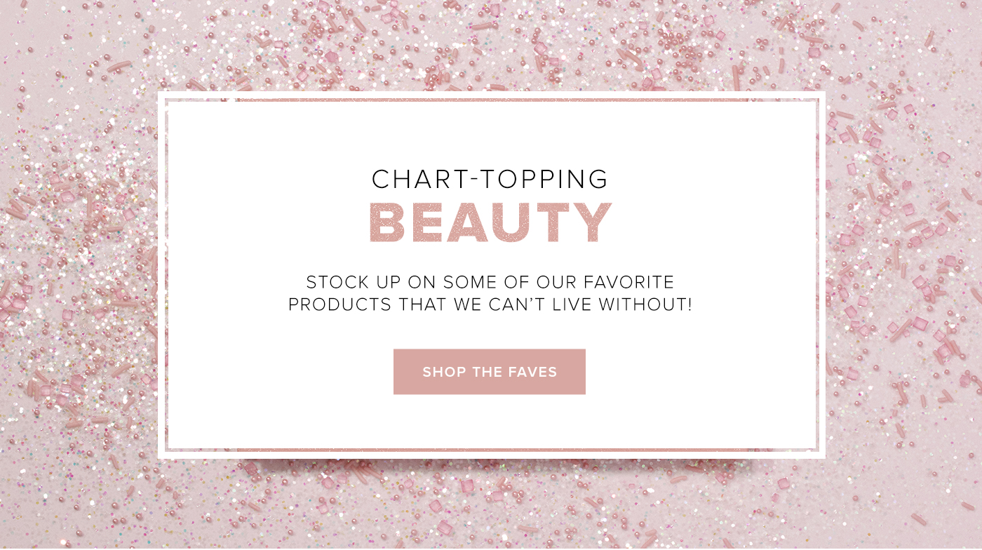 CHART-TOPPING BEAUTY. STOCK UP ON SOME OF OUR FAVORITE PRODUCTS THAT WE CAN''T LIVE WITHOUT! SHOP THE FAVES
