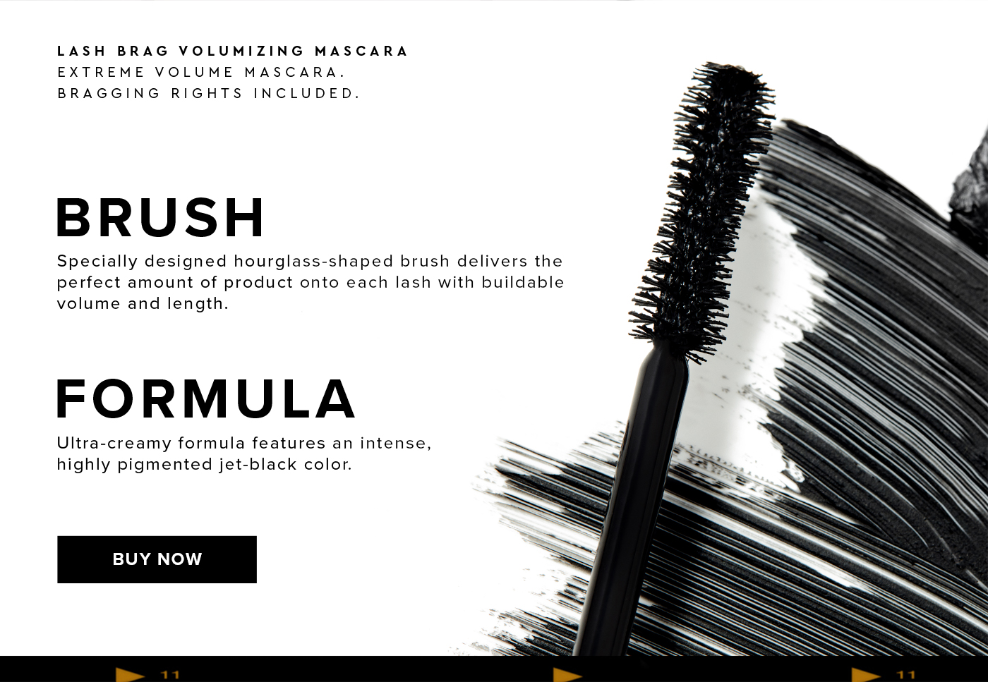 LASH BRAG VOLUMIZING MASCARA. EXTREME VOLUME MASCARA. BRAGGING RIGHTS INCLUDED. BRUSH. Specially designed hourglass-shaped brush delivers the perfect amount of product onto each lash with buildable volume and length. FORMULA. Ultra-creamy formula features an intense, highly pigmented jet-black color. BUY NOW.