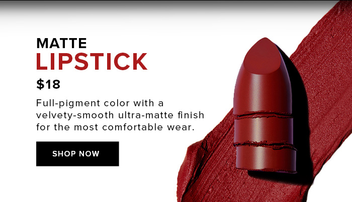 MATTE LIPSTICK $18 Full-pigment color with a velvety-smooth ultra-matte finish for the most comfortable wear. SHOP NOW SHOP NOW