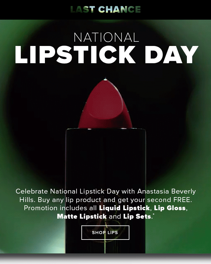  LAST CHANCE NATIONAL LIPSTICK DAYJULY 25-AUGUST 3 Celebrate National Lipstick Day with Anastasia Beverly Hills. Buy any lip product and get your second FREE. Promotion includes all Liquid Lipstick, Lip Gloss, Matte Lipstick and Lip Sets. SHOP LIPS