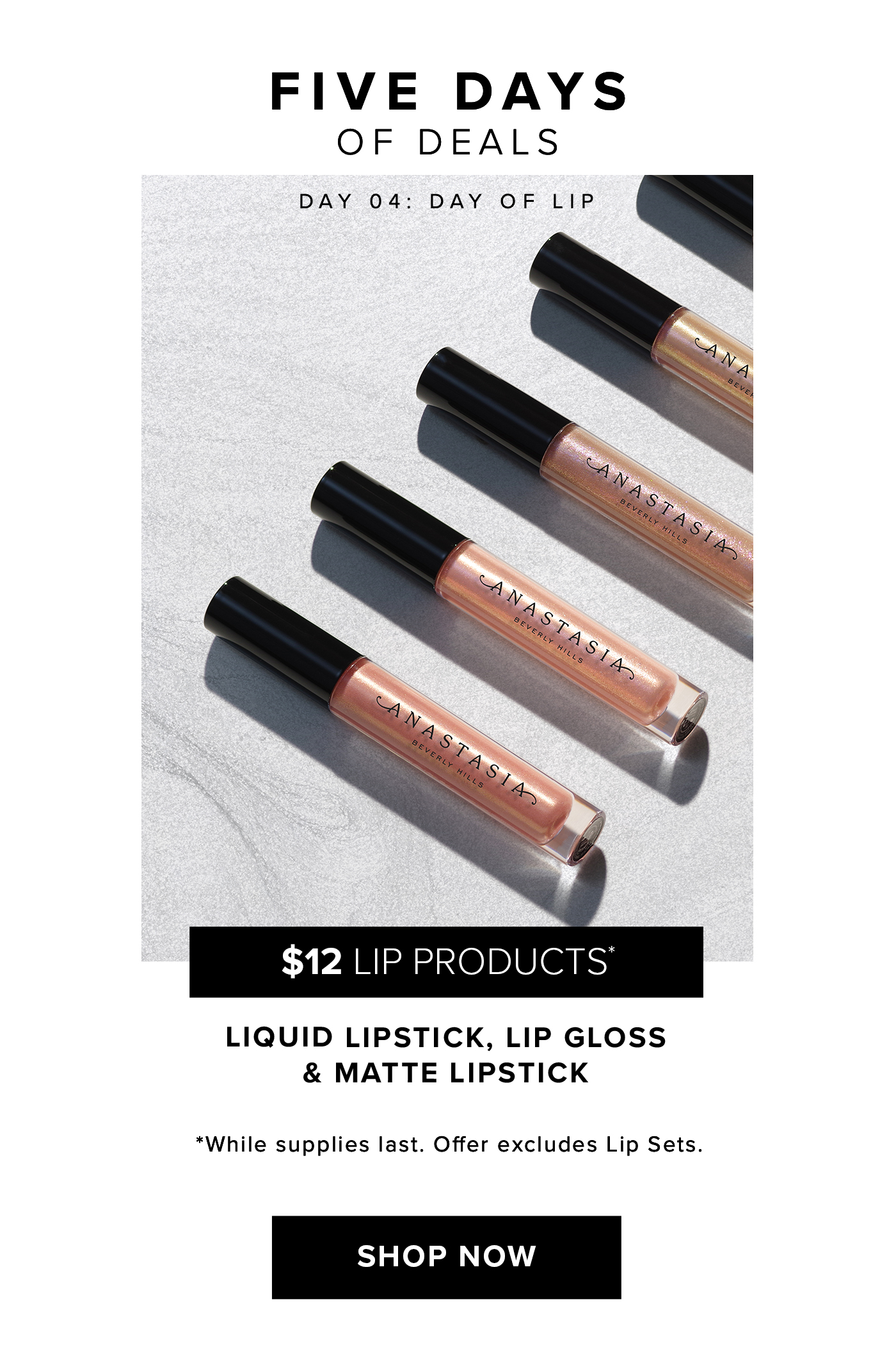 FIVE DAYS OF DEALS DAY 04: DAY OF LIP. $12 LIP PRODUCTS* LIQUID LIPSTICK, LIP GLOSS & MATTE LIPSTICK. *While supplies last. Offer excludes Lip Sets. SHOP NOW