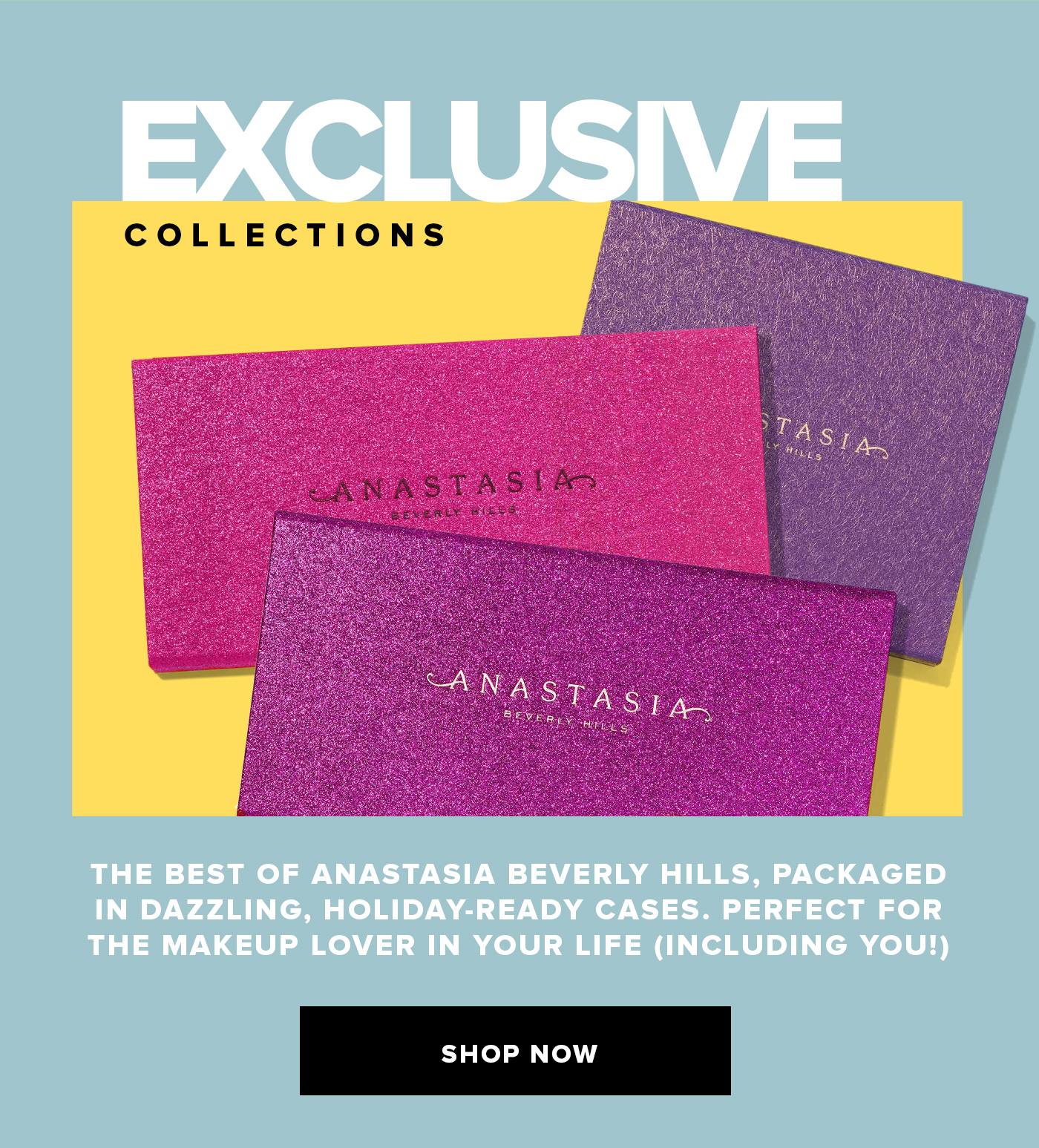 EXCLUSIVE COLLECTIONS. THE BEST OF ANASTASIA BEVERLY HILLS, PACKAGED IN DAZZING, HOLIDAY-READY CASES. PERFECT FOR THE MAKEUP LOVER IN YOUR LIFE(INCLUDING YOU!). SHOP NOW