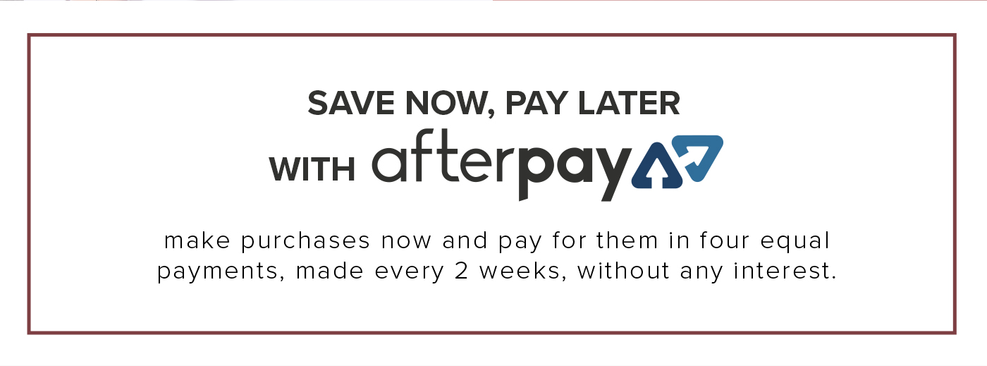 SAVE NOW, PAY LATER WITH afterpay make purchases now and pay for them in four equal payments, made every 2 weeks, without any interest.