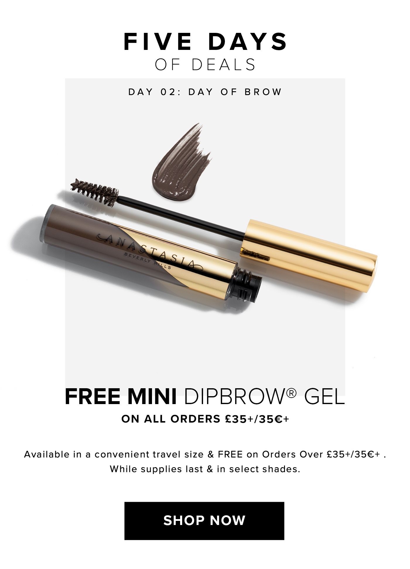 FIVE DAYS OF DEALS. DAY 02: DAY OF BROW. FREE MINI DIPBROW GEL ON ALL ORDERS ?35+/35?+ Available in a convenient travel size & FREE on Orders Over ?35+/35?+. While supplies last & in select shades. SHOP NOW