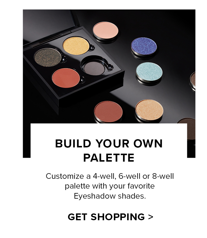 BUILD YOUR OWN PALETTE Customize a 4-well, 6-well or 8-well palette with your favorite Eyeshadow shades. GET SHOPPING >