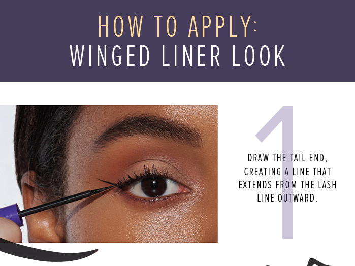 HOW TO APPLY: WINGED LINER LOOK. 1 DRAE THE TAIL END, CREATING A LINE THAT EXTENDS FROM THE LASH LINE OUTWARD.